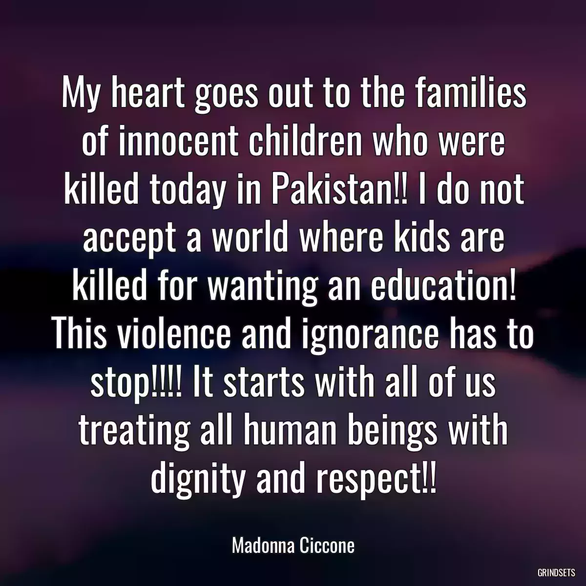 My heart goes out to the families of innocent children who were killed today in Pakistan!! I do not accept a world where kids are killed for wanting an education! This violence and ignorance has to stop!!!! It starts with all of us treating all human beings with dignity and respect!!