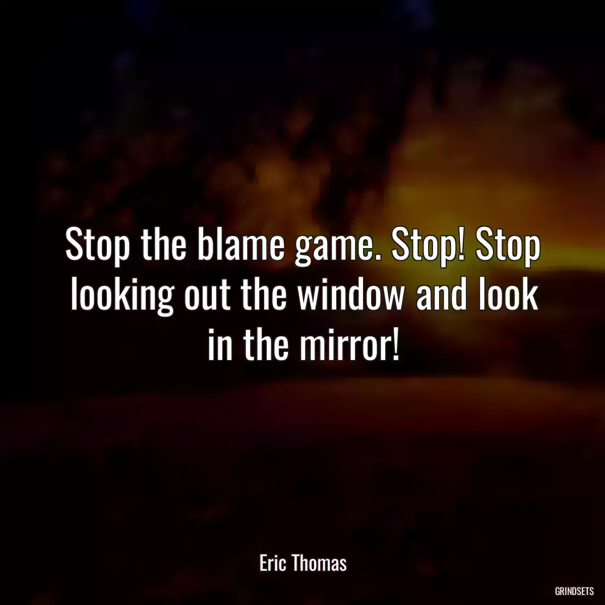 Stop the blame game. Stop! Stop looking out the window and look in the mirror!