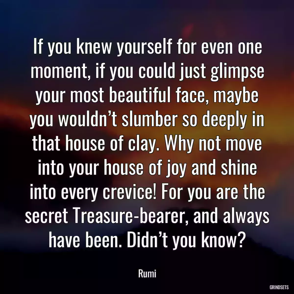 If you knew yourself for even one moment, if you could just glimpse your most beautiful face, maybe you wouldn’t slumber so deeply in that house of clay. Why not move into your house of joy and shine into every crevice! For you are the secret Treasure-bearer, and always have been. Didn’t you know?