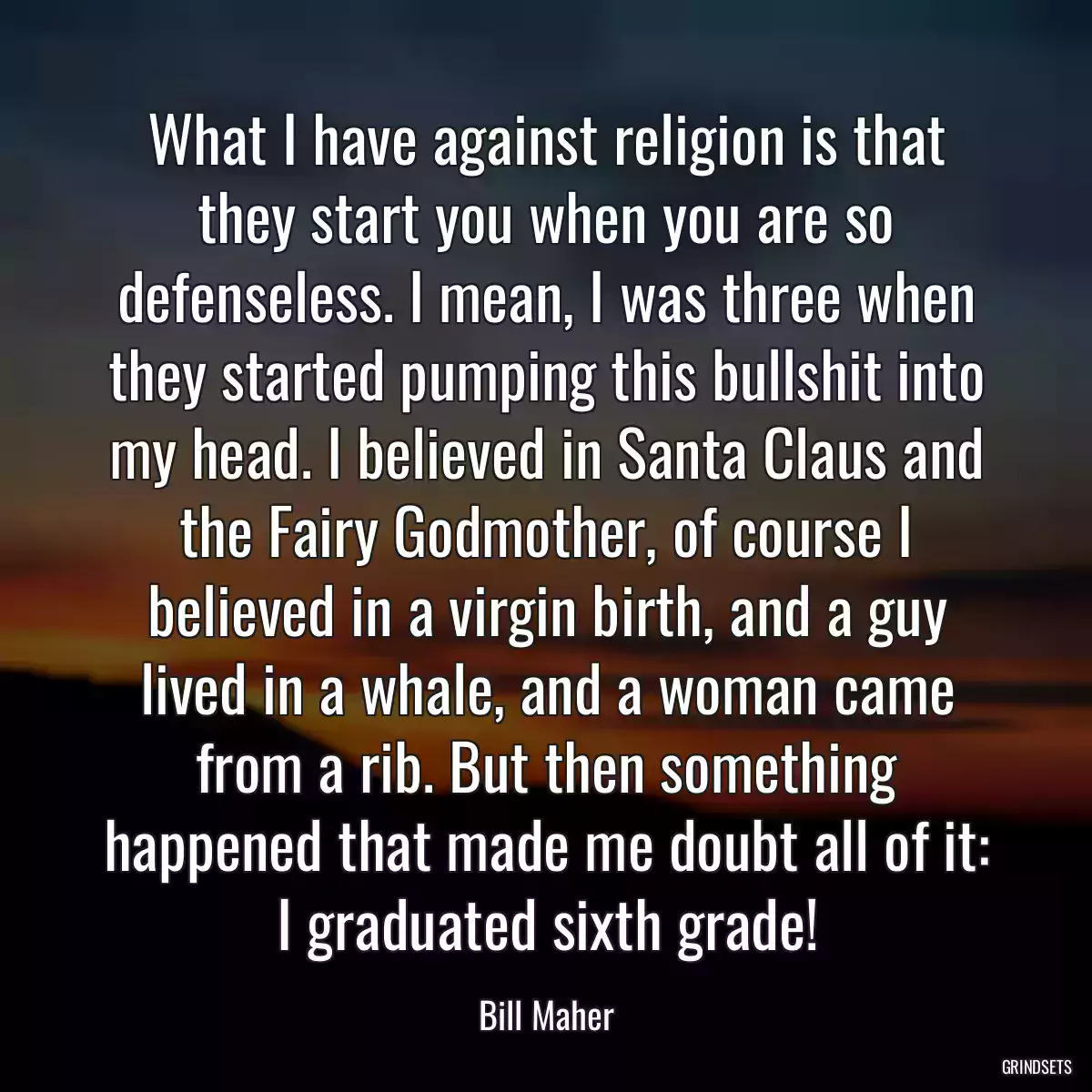 What I have against religion is that they start you when you are so defenseless. I mean, I was three when they started pumping this bullshit into my head. I believed in Santa Claus and the Fairy Godmother, of course I believed in a virgin birth, and a guy lived in a whale, and a woman came from a rib. But then something happened that made me doubt all of it: I graduated sixth grade!