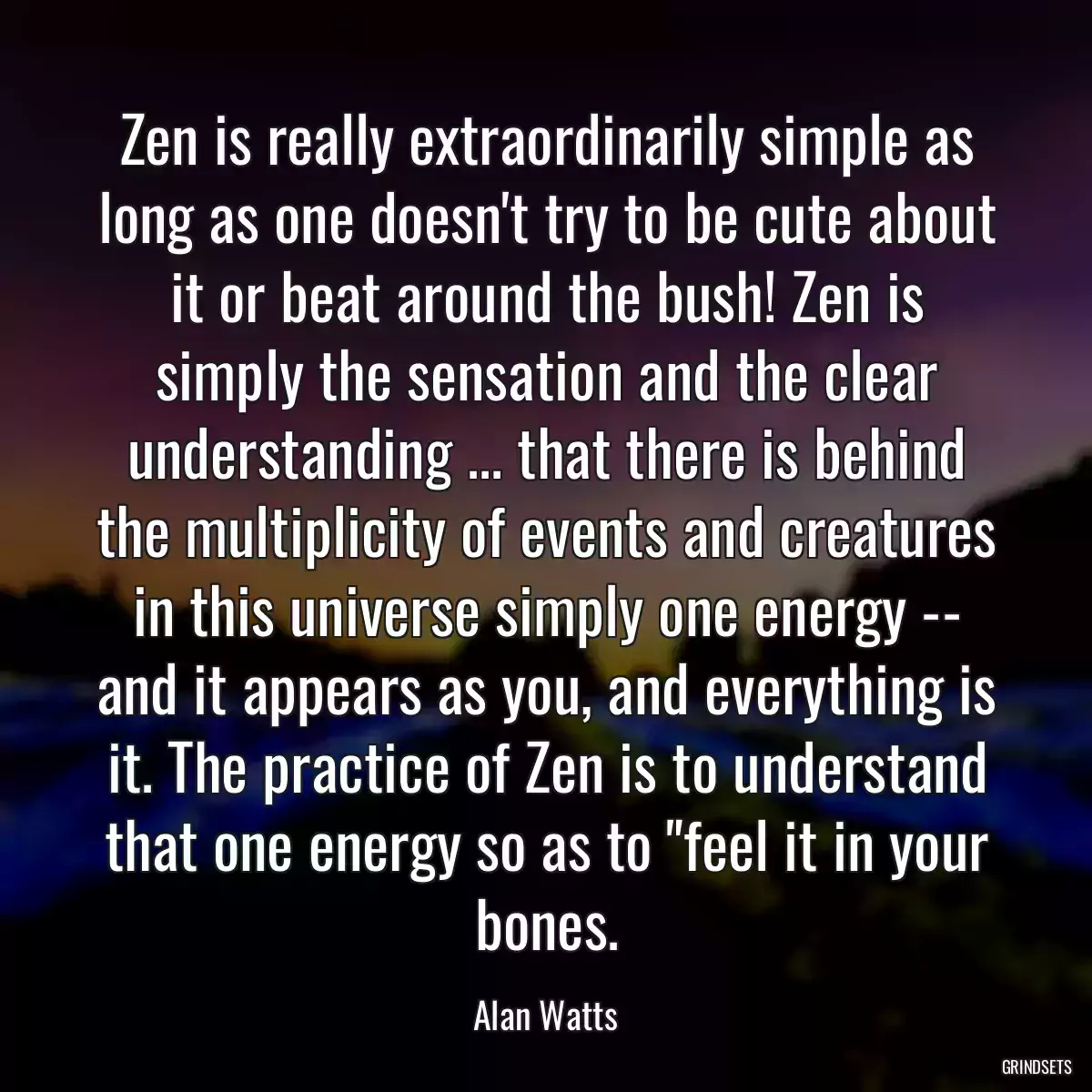 Zen is really extraordinarily simple as long as one doesn\'t try to be cute about it or beat around the bush! Zen is simply the sensation and the clear understanding ... that there is behind the multiplicity of events and creatures in this universe simply one energy -- and it appears as you, and everything is it. The practice of Zen is to understand that one energy so as to \