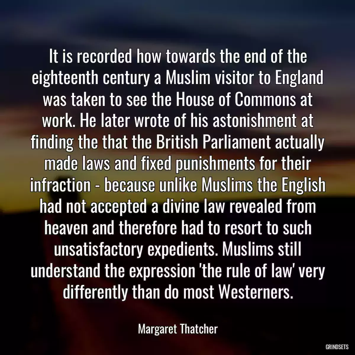 It is recorded how towards the end of the eighteenth century a Muslim visitor to England was taken to see the House of Commons at work. He later wrote of his astonishment at finding the that the British Parliament actually made laws and fixed punishments for their infraction - because unlike Muslims the English had not accepted a divine law revealed from heaven and therefore had to resort to such unsatisfactory expedients. Muslims still understand the expression \'the rule of law\' very differently than do most Westerners.