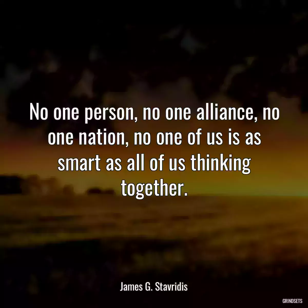 No one person, no one alliance, no one nation, no one of us is as smart as all of us thinking together.