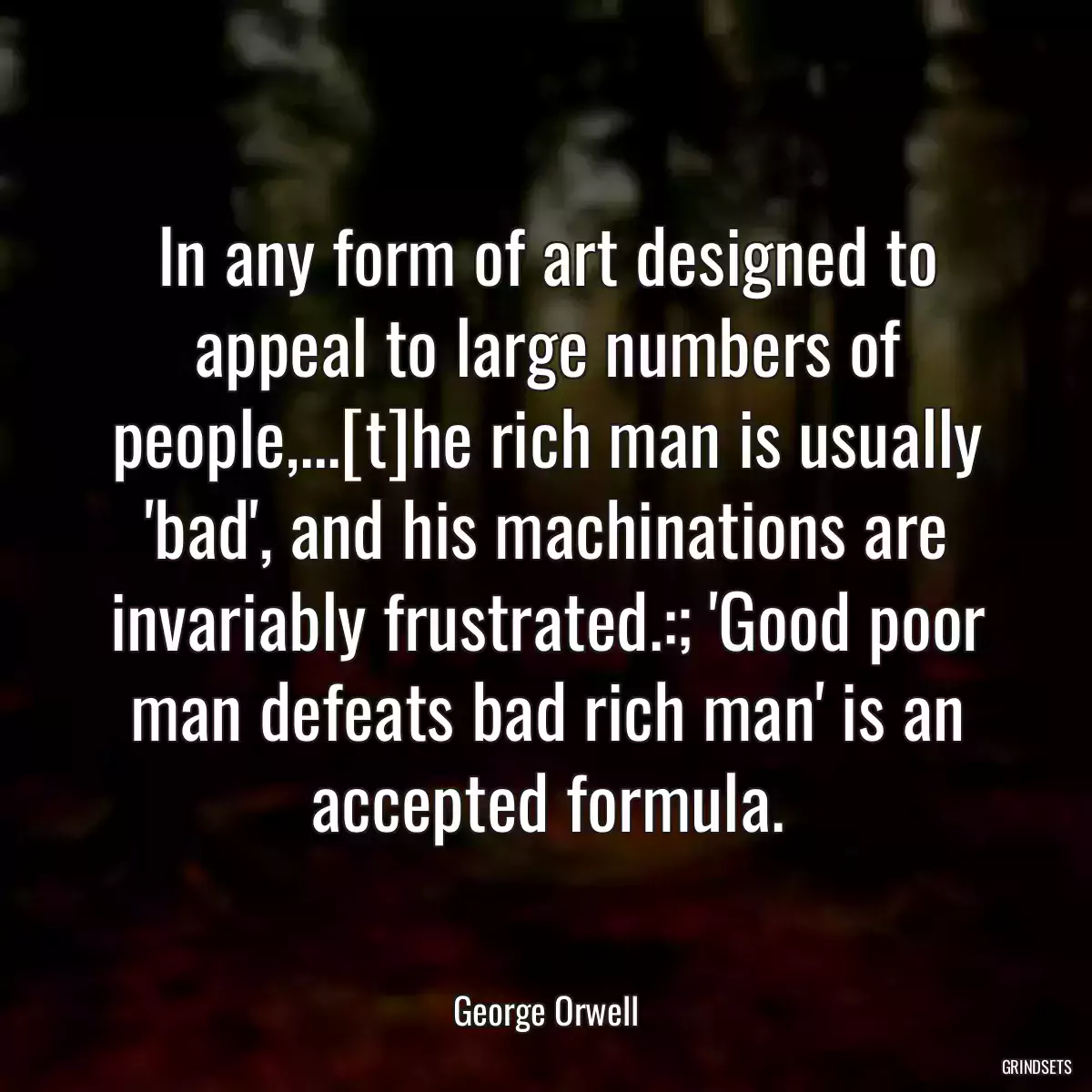 In any form of art designed to appeal to large numbers of people,...[t]he rich man is usually \'bad\', and his machinations are invariably frustrated.:; \'Good poor man defeats bad rich man\' is an accepted formula.