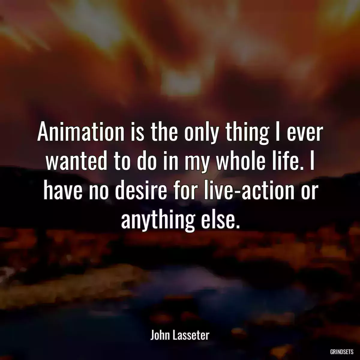 Animation is the only thing I ever wanted to do in my whole life. I have no desire for live-action or anything else.