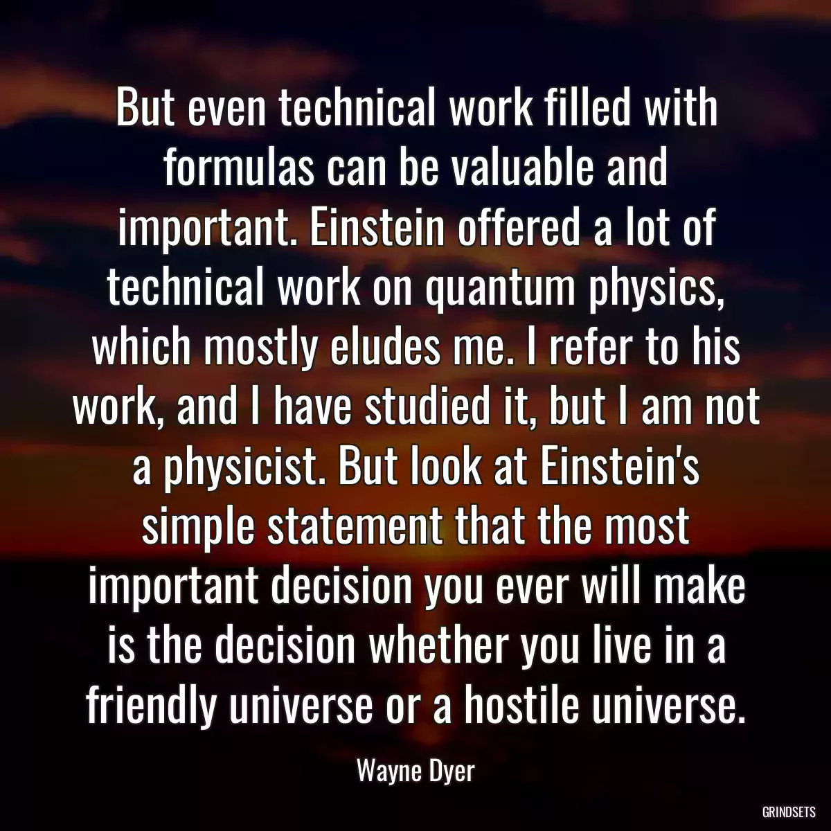 But even technical work filled with formulas can be valuable and important. Einstein offered a lot of technical work on quantum physics, which mostly eludes me. I refer to his work, and I have studied it, but I am not a physicist. But look at Einstein\'s simple statement that the most important decision you ever will make is the decision whether you live in a friendly universe or a hostile universe.