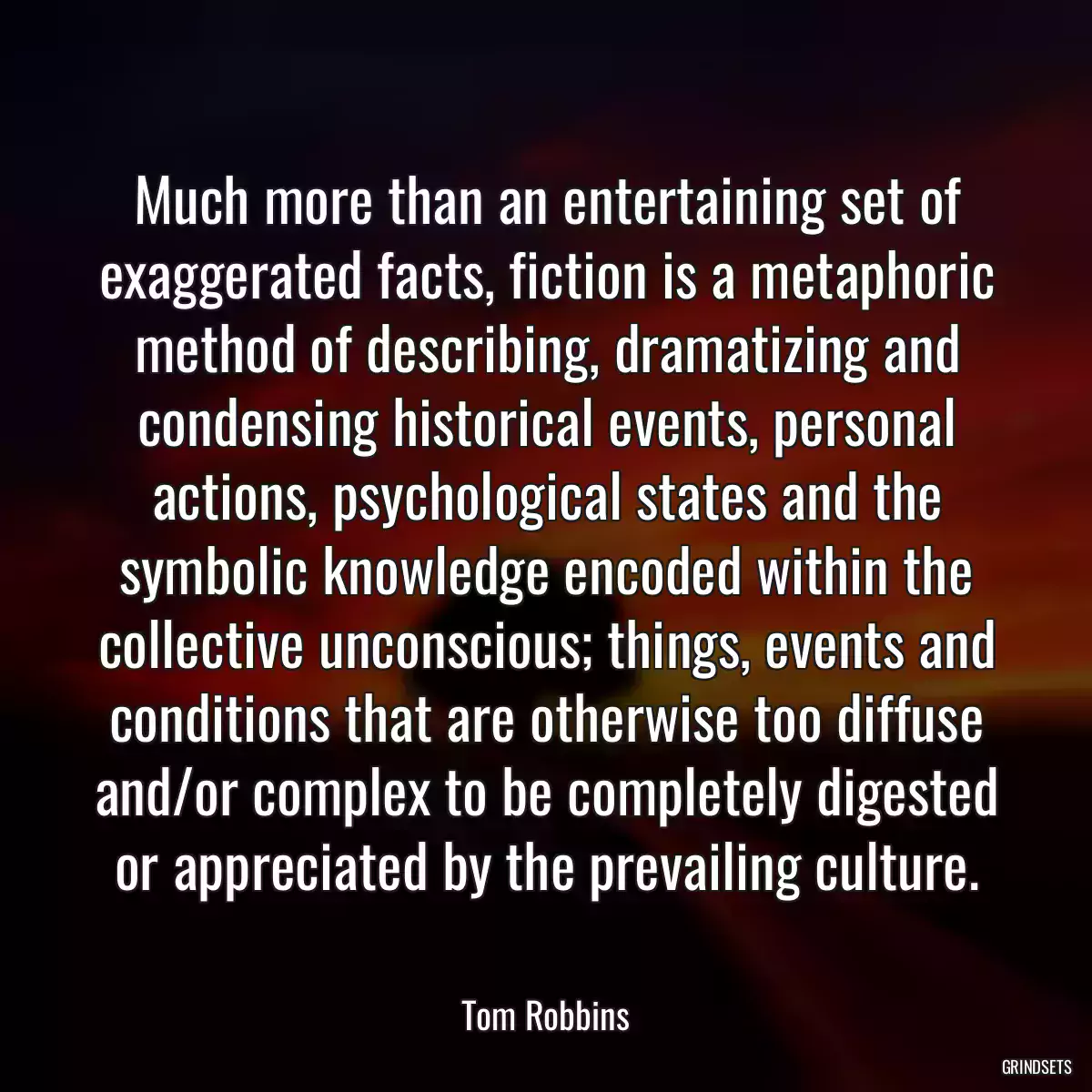 Much more than an entertaining set of exaggerated facts, fiction is a metaphoric method of describing, dramatizing and condensing historical events, personal actions, psychological states and the symbolic knowledge encoded within the collective unconscious; things, events and conditions that are otherwise too diffuse and/or complex to be completely digested or appreciated by the prevailing culture.