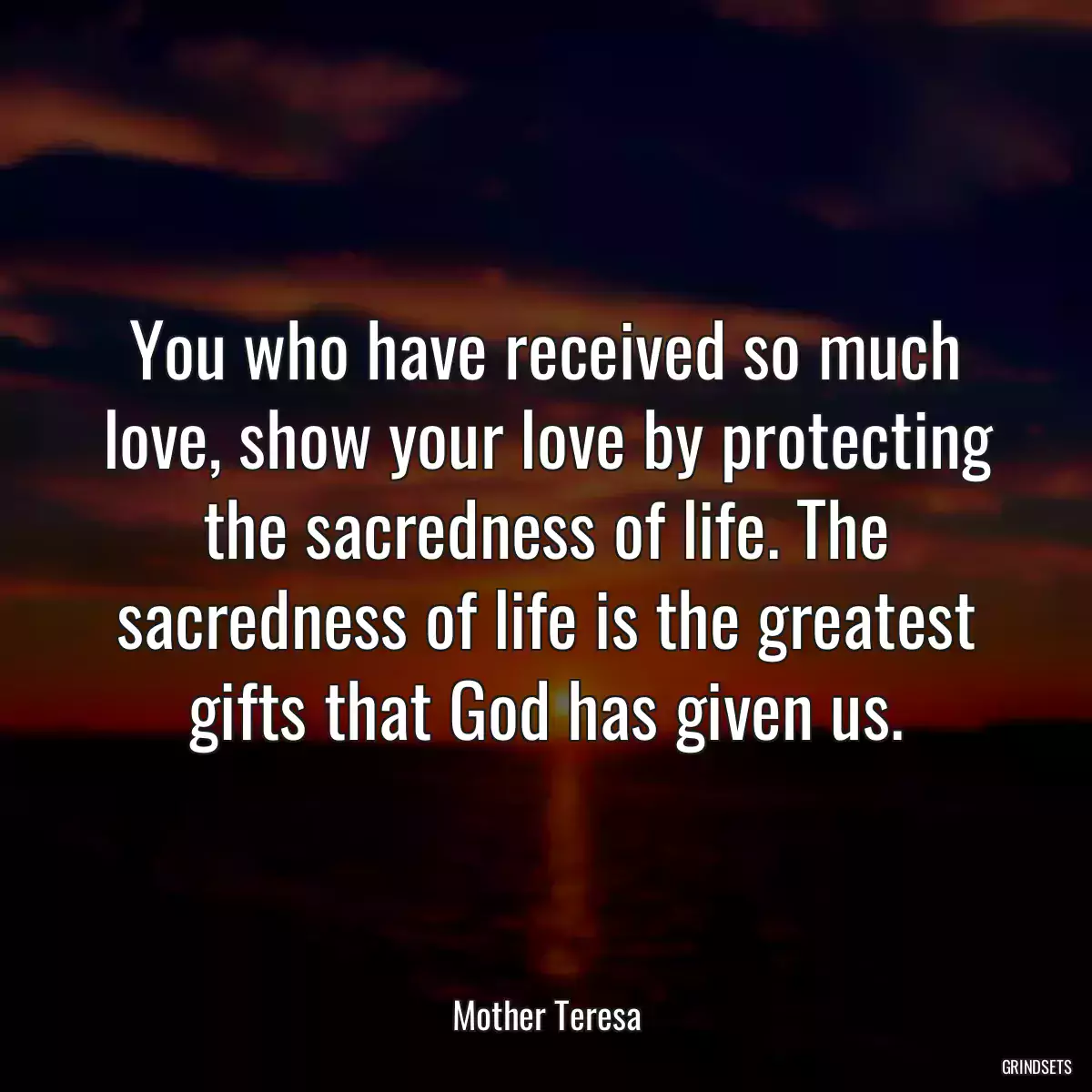 You who have received so much love, show your love by protecting the sacredness of life. The sacredness of life is the greatest gifts that God has given us.