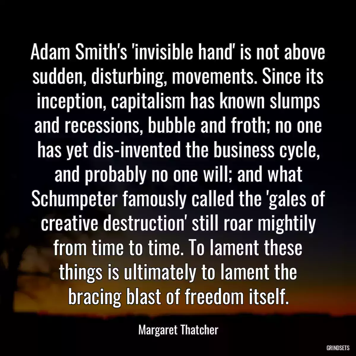 Adam Smith\'s \'invisible hand\' is not above sudden, disturbing, movements. Since its inception, capitalism has known slumps and recessions, bubble and froth; no one has yet dis-invented the business cycle, and probably no one will; and what Schumpeter famously called the \'gales of creative destruction\' still roar mightily from time to time. To lament these things is ultimately to lament the bracing blast of freedom itself.