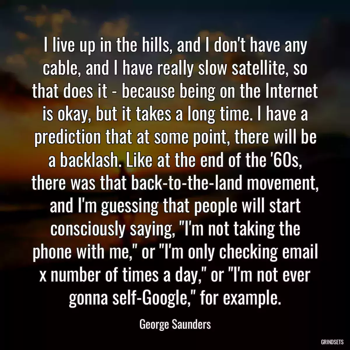 I live up in the hills, and I don\'t have any cable, and I have really slow satellite, so that does it - because being on the Internet is okay, but it takes a long time. I have a prediction that at some point, there will be a backlash. Like at the end of the \'60s, there was that back-to-the-land movement, and I\'m guessing that people will start consciously saying, \