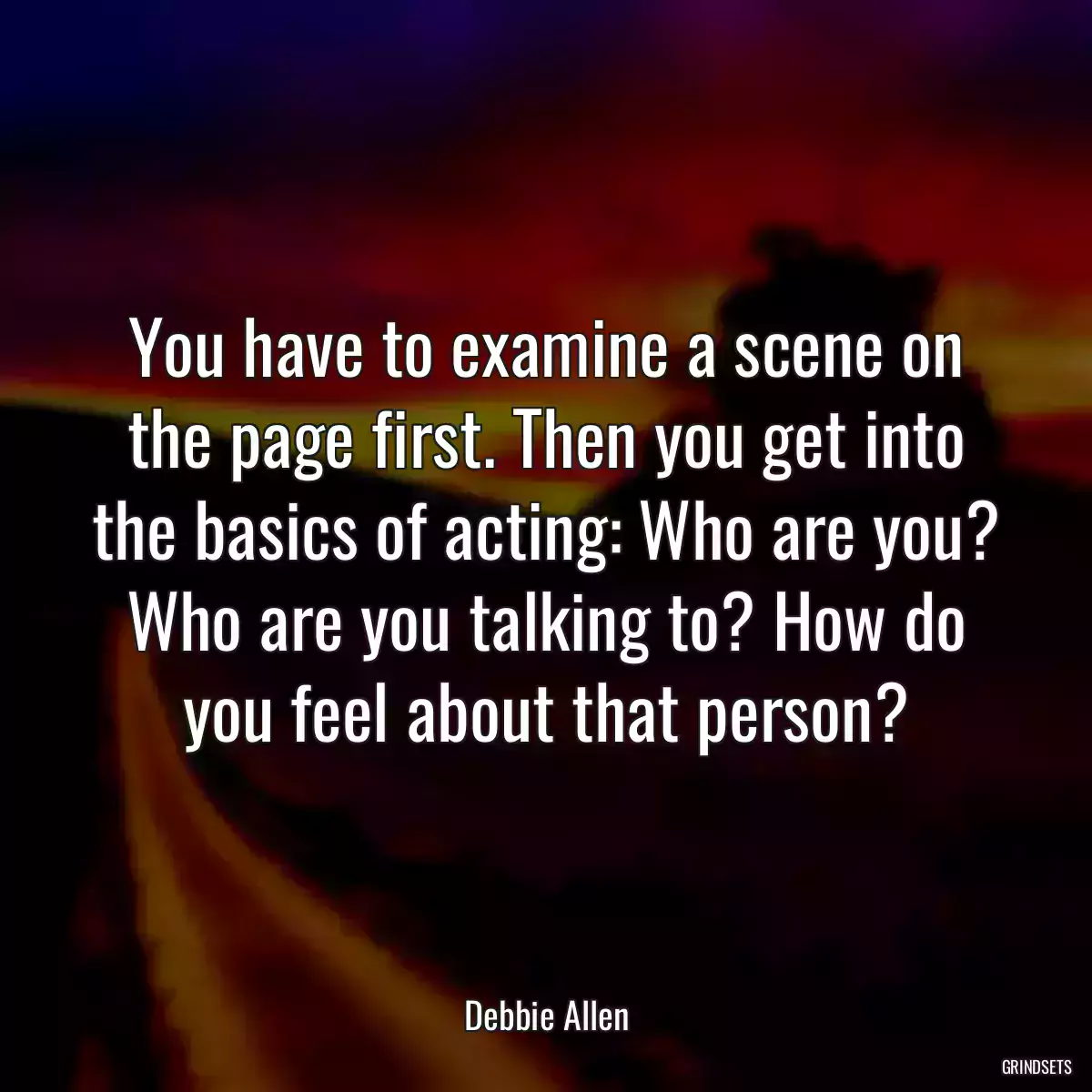 You have to examine a scene on the page first. Then you get into the basics of acting: Who are you? Who are you talking to? How do you feel about that person?