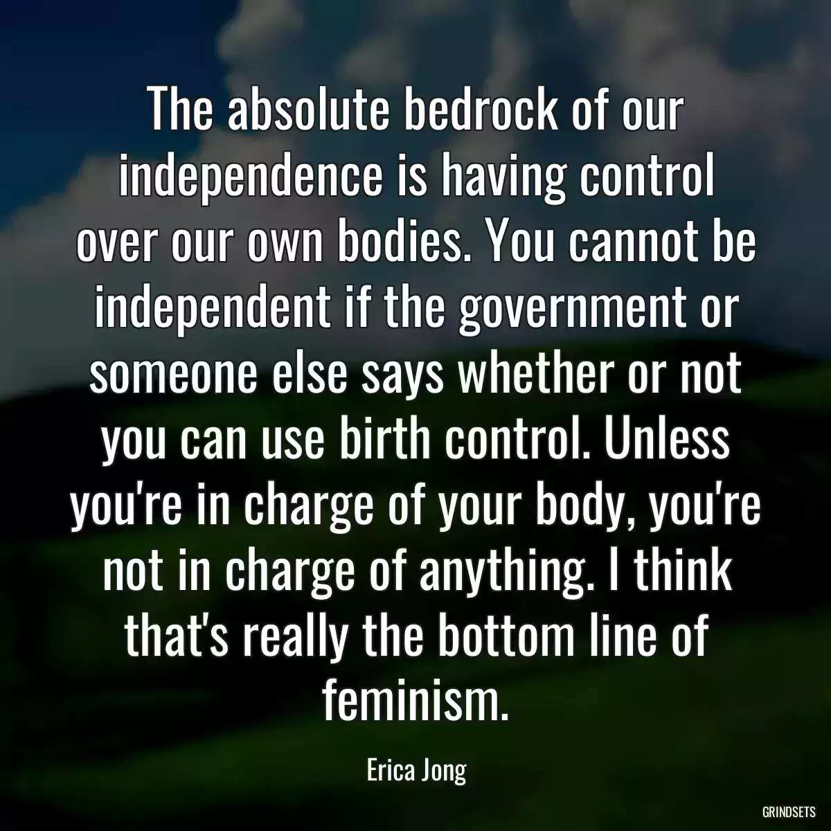 The absolute bedrock of our independence is having control over our own bodies. You cannot be independent if the government or someone else says whether or not you can use birth control. Unless you\'re in charge of your body, you\'re not in charge of anything. I think that\'s really the bottom line of feminism.