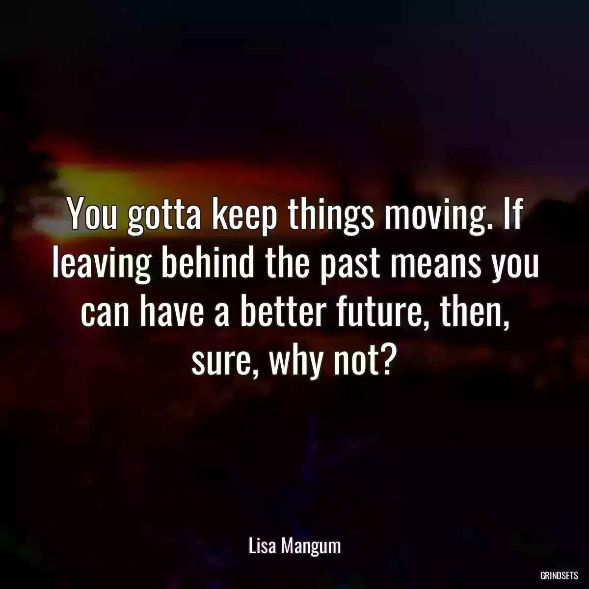 You gotta keep things moving. If leaving behind the past means you can have a better future, then, sure, why not?