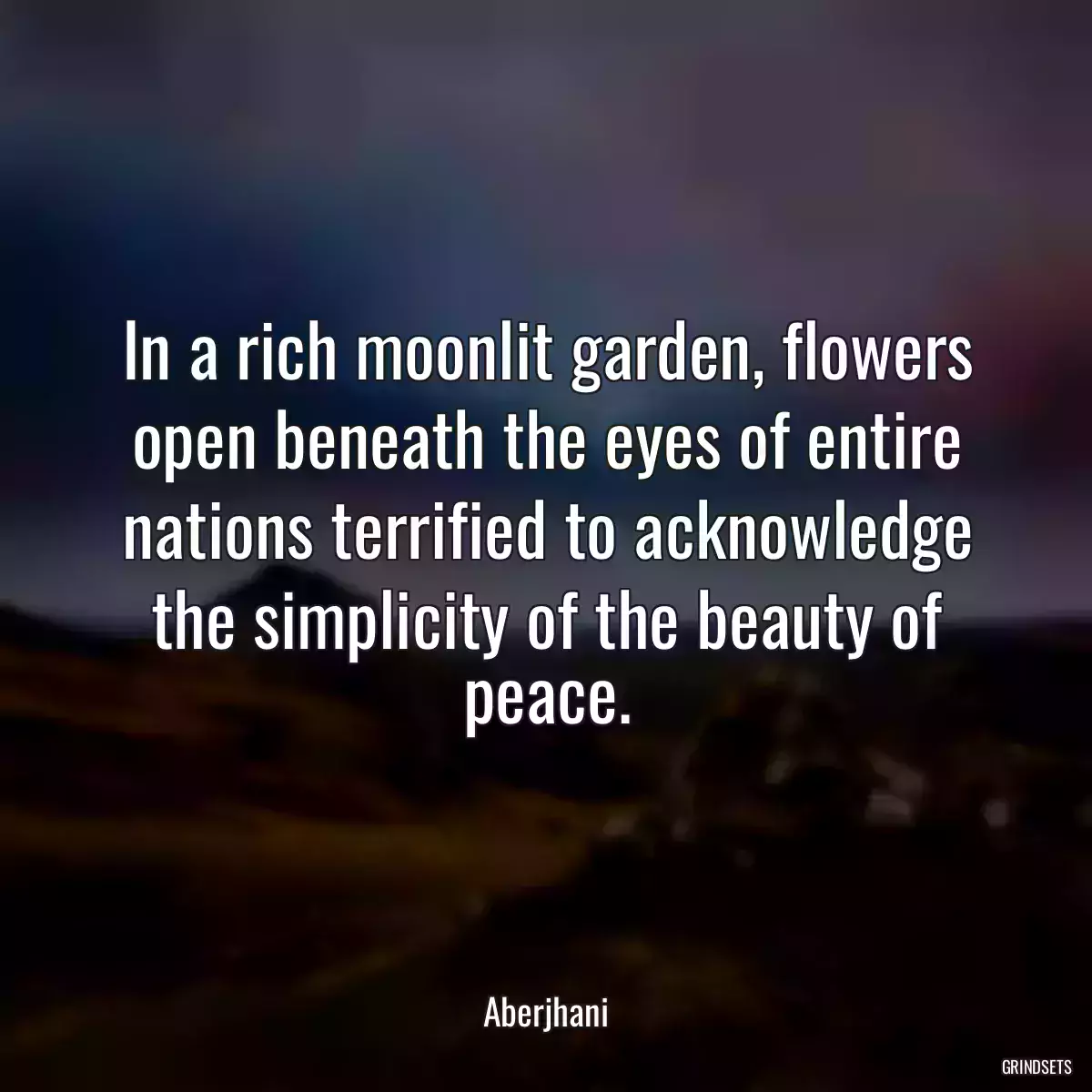 In a rich moonlit garden, flowers open beneath the eyes of entire nations terrified to acknowledge the simplicity of the beauty of peace.