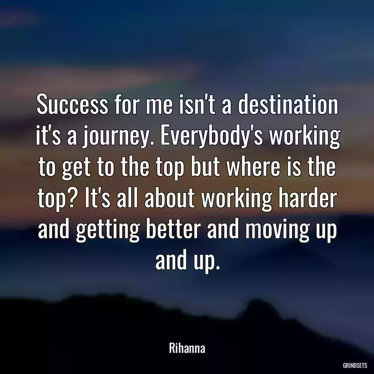 Success for me isn\'t a destination it\'s a journey. Everybody\'s working to get to the top but where is the top? It\'s all about working harder and getting better and moving up and up.