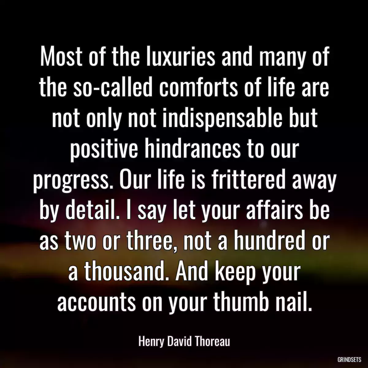 Most of the luxuries and many of the so-called comforts of life are not only not indispensable but positive hindrances to our progress. Our life is frittered away by detail. I say let your affairs be as two or three, not a hundred or a thousand. And keep your accounts on your thumb nail.