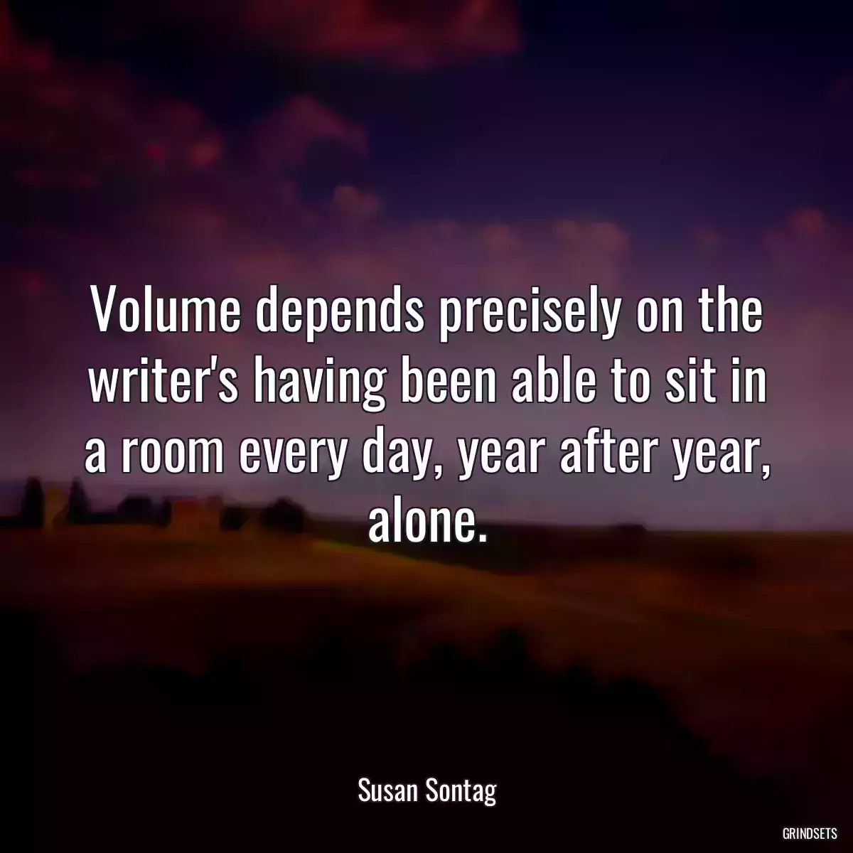 Volume depends precisely on the writer\'s having been able to sit in a room every day, year after year, alone.