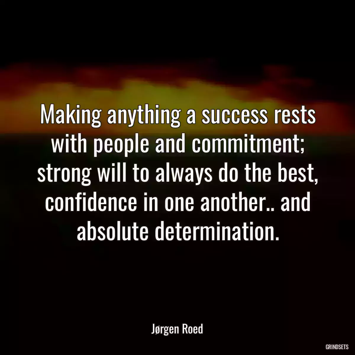 Making anything a success rests with people and commitment; strong will to always do the best, confidence in one another.. and absolute determination.