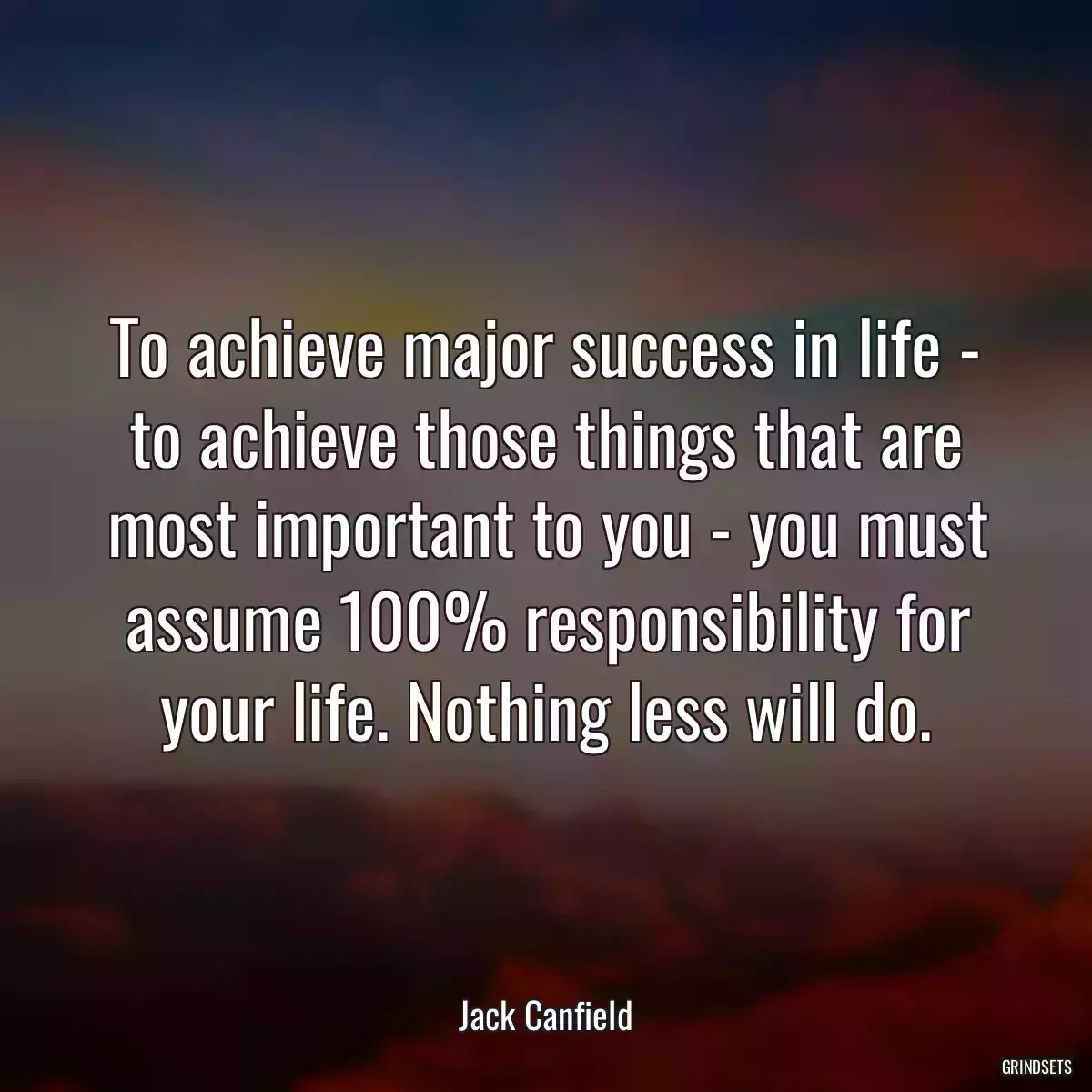 To achieve major success in life - to achieve those things that are most important to you - you must assume 100% responsibility for your life. Nothing less will do.