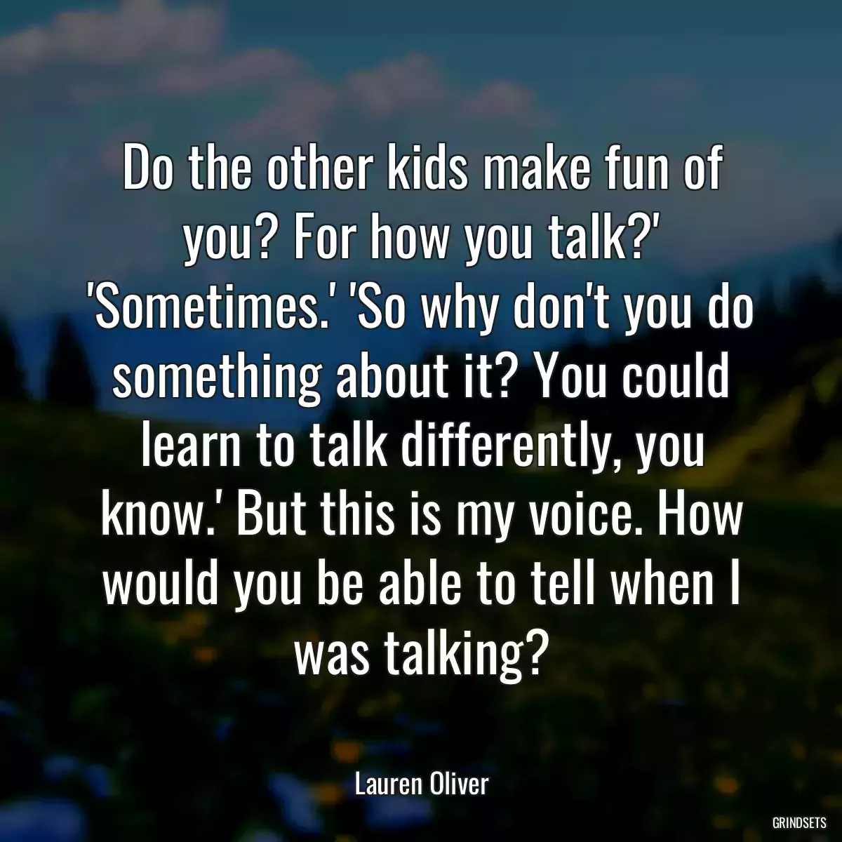 Do the other kids make fun of you? For how you talk?\' \'Sometimes.\' \'So why don\'t you do something about it? You could learn to talk differently, you know.\' But this is my voice. How would you be able to tell when I was talking?