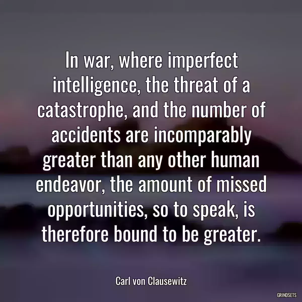 In war, where imperfect intelligence, the threat of a catastrophe, and the number of accidents are incomparably greater than any other human endeavor, the amount of missed opportunities, so to speak, is therefore bound to be greater.