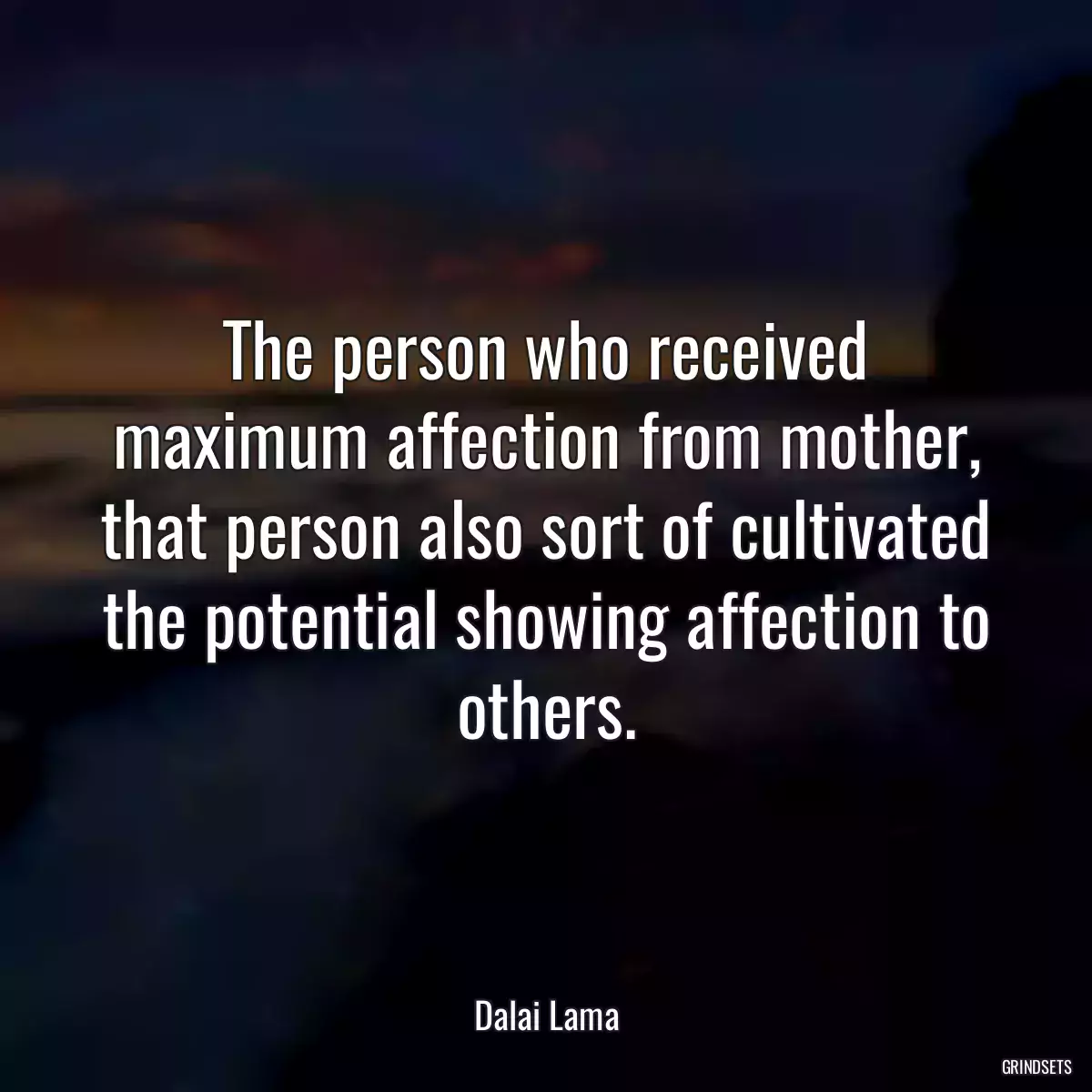 The person who received maximum affection from mother, that person also sort of cultivated the potential showing affection to others.