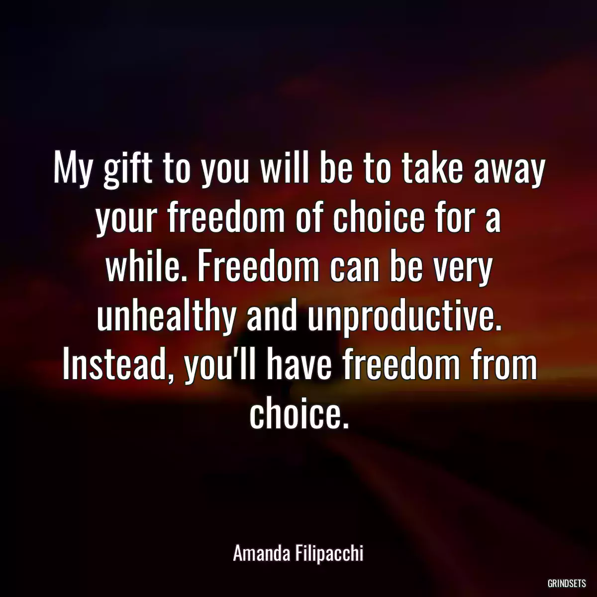 My gift to you will be to take away your freedom of choice for a while. Freedom can be very unhealthy and unproductive. Instead, you\'ll have freedom from choice.