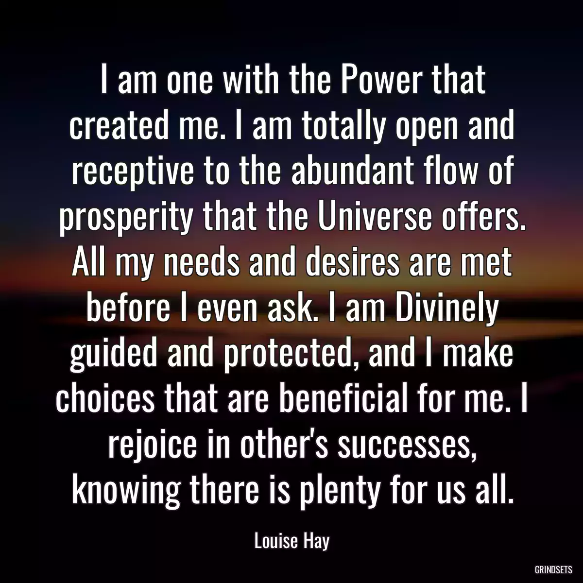 I am one with the Power that created me. I am totally open and receptive to the abundant flow of prosperity that the Universe offers. All my needs and desires are met before I even ask. I am Divinely guided and protected, and I make choices that are beneficial for me. I rejoice in other\'s successes, knowing there is plenty for us all.