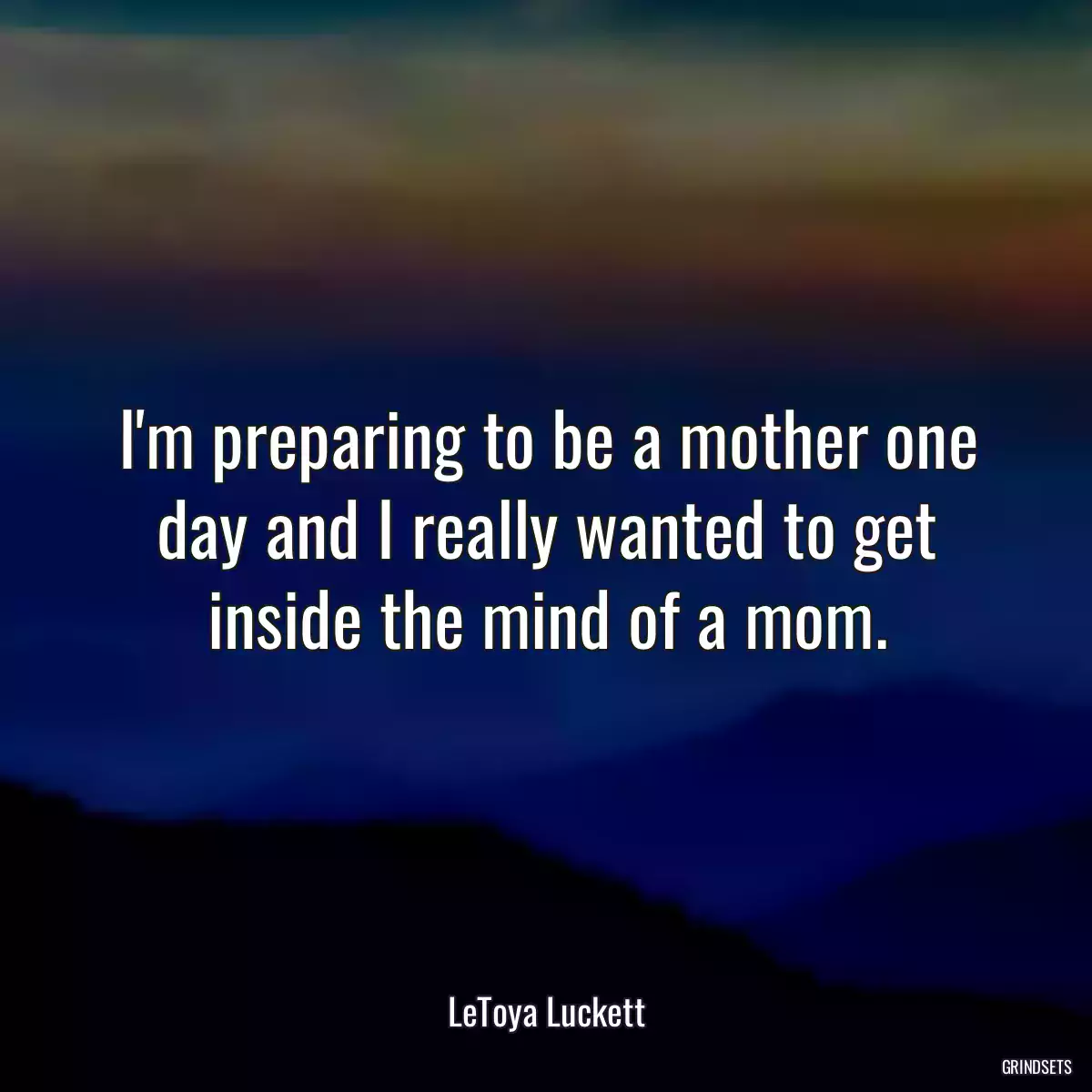 I\'m preparing to be a mother one day and I really wanted to get inside the mind of a mom.