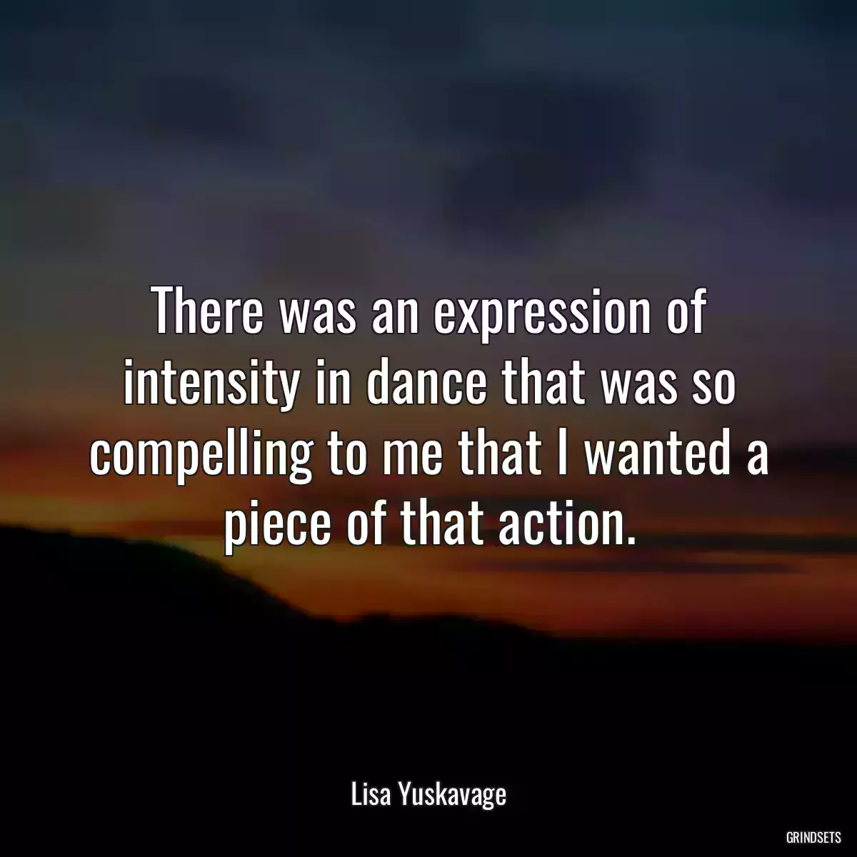 There was an expression of intensity in dance that was so compelling to me that I wanted a piece of that action.