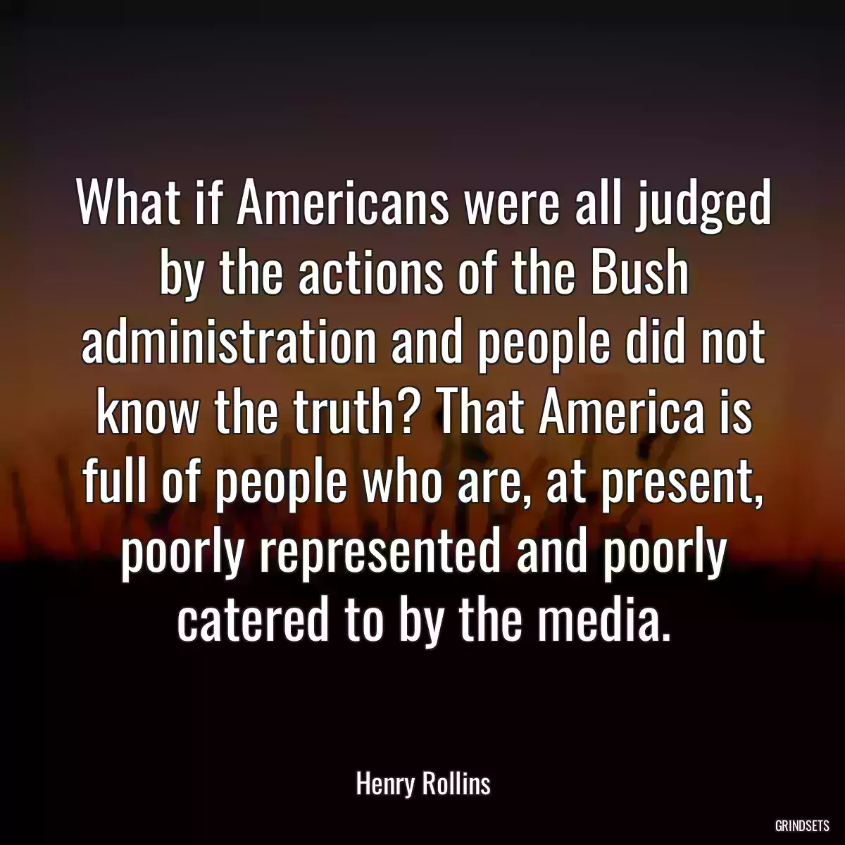 What if Americans were all judged by the actions of the Bush administration and people did not know the truth? That America is full of people who are, at present, poorly represented and poorly catered to by the media.