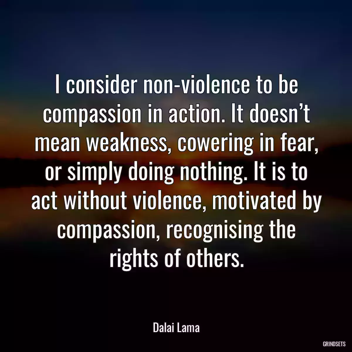 I consider non-violence to be compassion in action. It doesn’t mean weakness, cowering in fear, or simply doing nothing. It is to act without violence, motivated by compassion, recognising the rights of others.