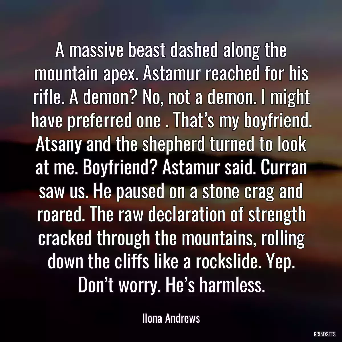 A massive beast dashed along the mountain apex. Astamur reached for his rifle. A demon? No, not a demon. I might have preferred one . That’s my boyfriend. Atsany and the shepherd turned to look at me. Boyfriend? Astamur said. Curran saw us. He paused on a stone crag and roared. The raw declaration of strength cracked through the mountains, rolling down the cliffs like a rockslide. Yep. Don’t worry. He’s harmless.