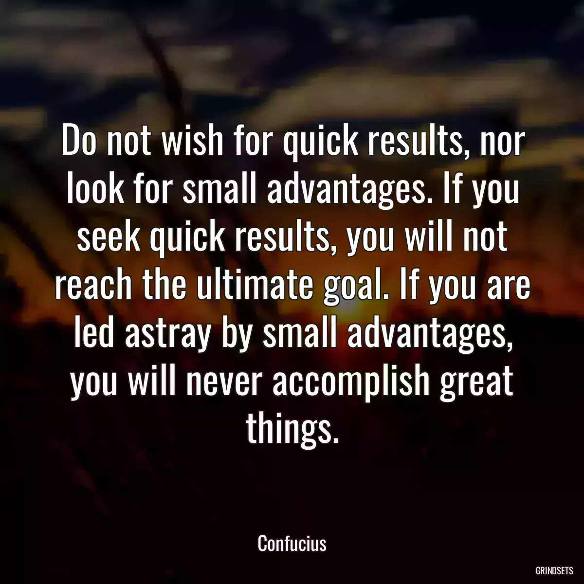 Do not wish for quick results, nor look for small advantages. If you seek quick results, you will not reach the ultimate goal. If you are led astray by small advantages, you will never accomplish great things.