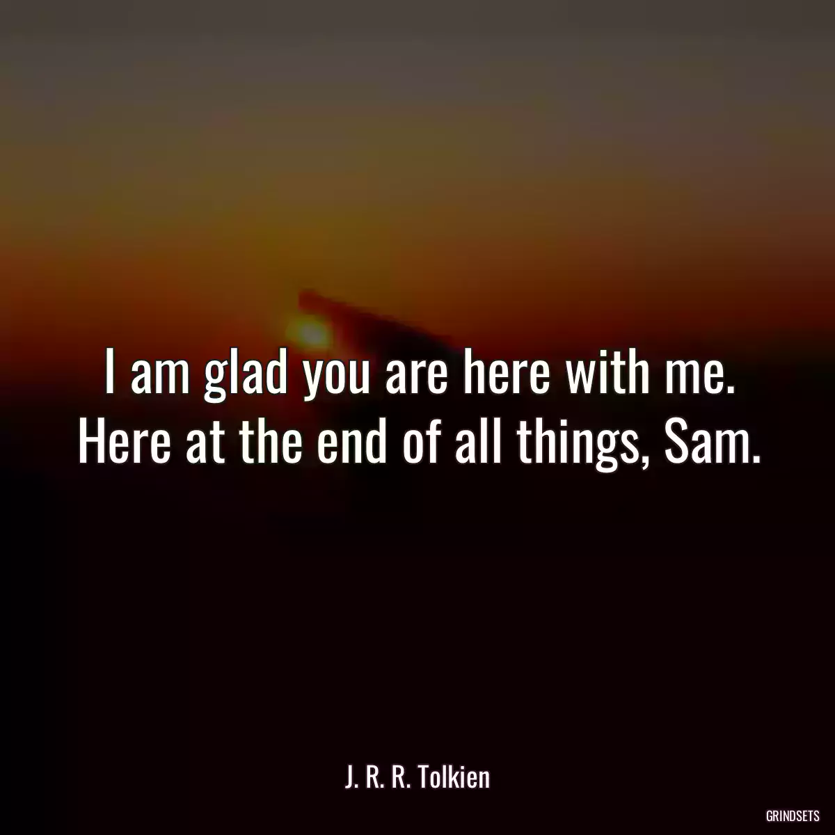 I am glad you are here with me. Here at the end of all things, Sam.