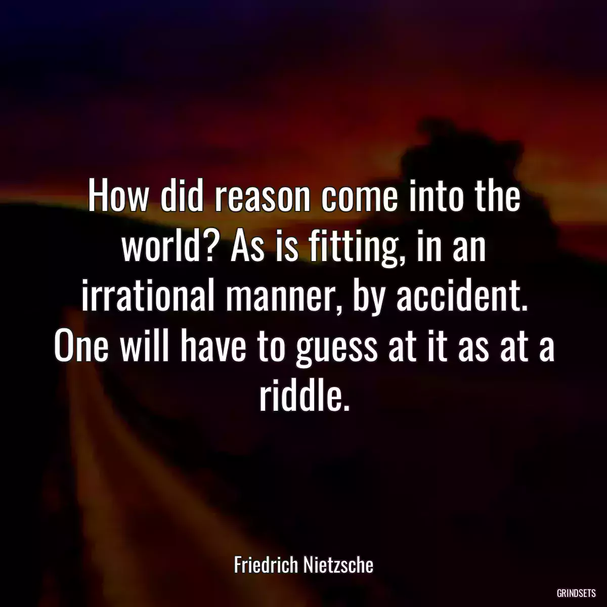 How did reason come into the world? As is fitting, in an irrational manner, by accident. One will have to guess at it as at a riddle.