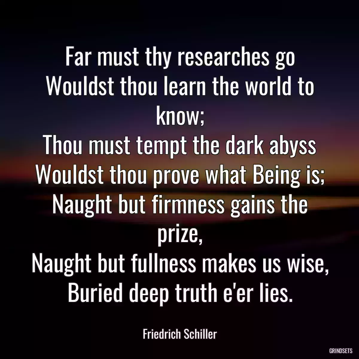 Far must thy researches go
Wouldst thou learn the world to know;
Thou must tempt the dark abyss
Wouldst thou prove what Being is;
Naught but firmness gains the prize,
Naught but fullness makes us wise,
Buried deep truth e\'er lies.