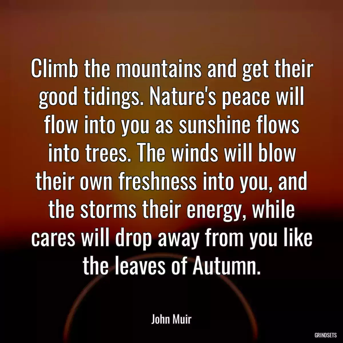 Climb the mountains and get their good tidings. Nature\'s peace will flow into you as sunshine flows into trees. The winds will blow their own freshness into you, and the storms their energy, while cares will drop away from you like the leaves of Autumn.