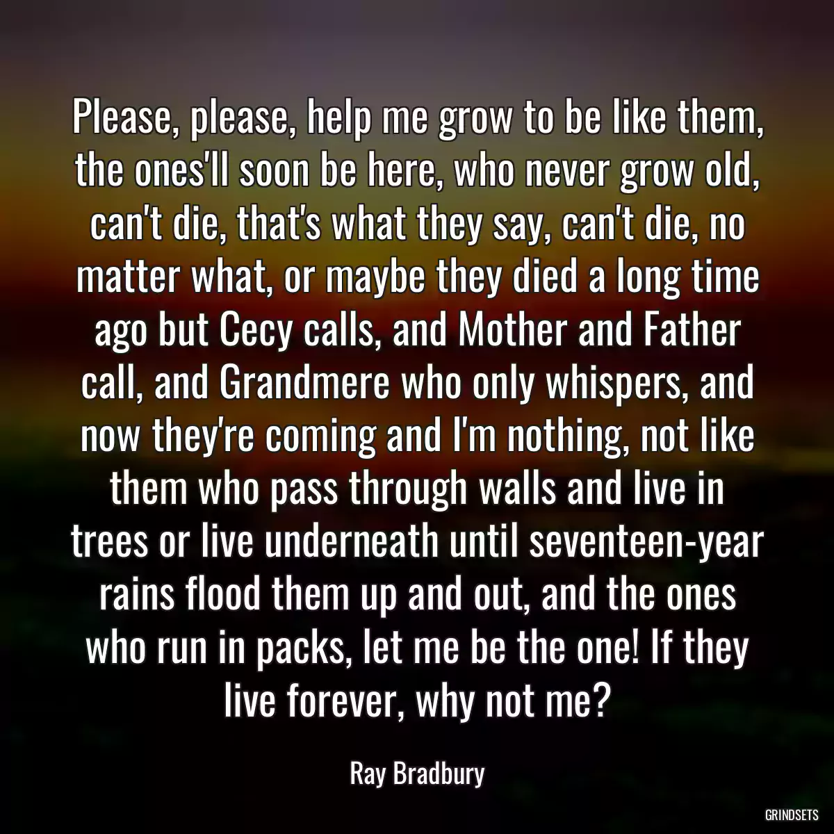 Please, please, help me grow to be like them, the ones\'ll soon be here, who never grow old, can\'t die, that\'s what they say, can\'t die, no matter what, or maybe they died a long time ago but Cecy calls, and Mother and Father call, and Grandmere who only whispers, and now they\'re coming and I\'m nothing, not like them who pass through walls and live in trees or live underneath until seventeen-year rains flood them up and out, and the ones who run in packs, let me be the one! If they live forever, why not me?