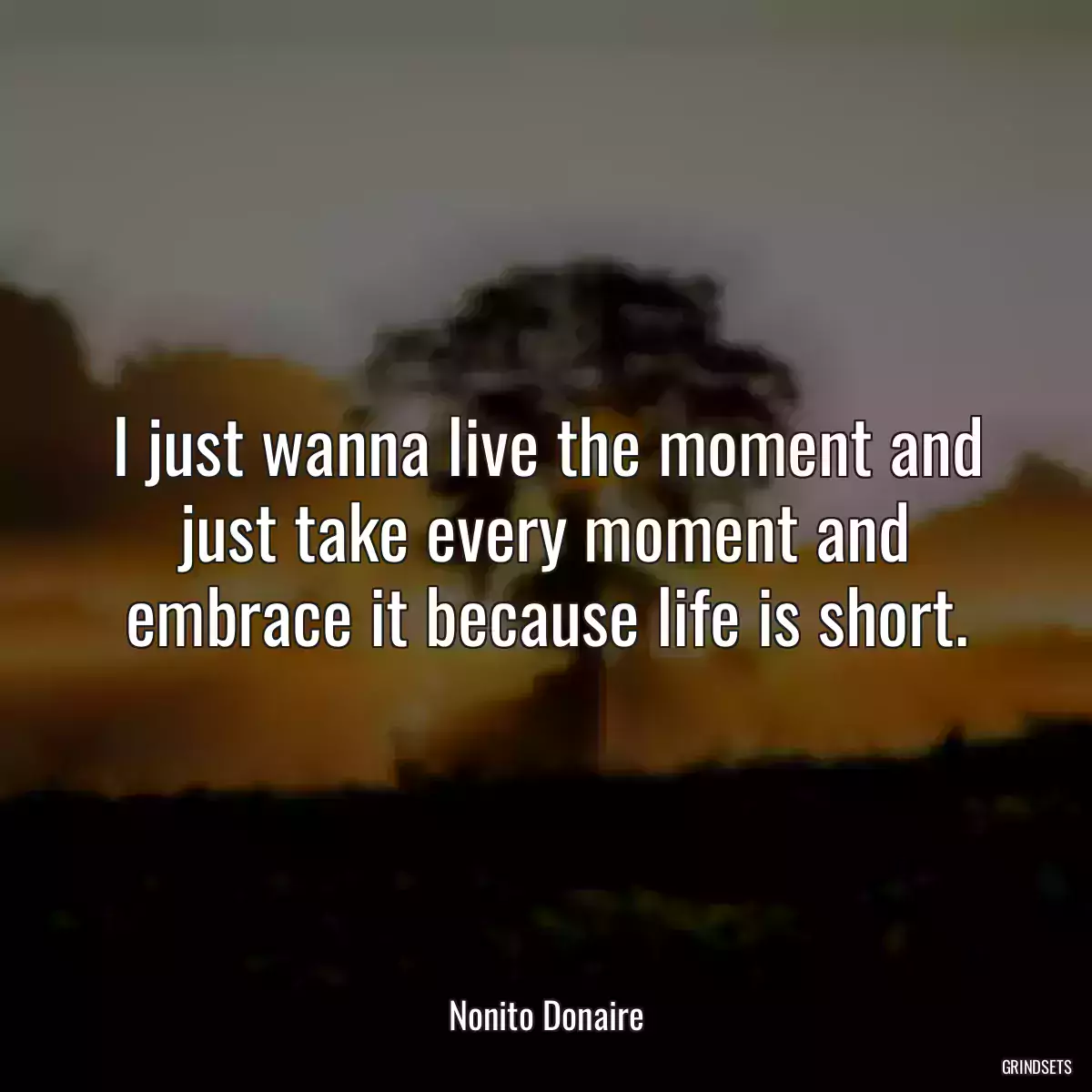 I just wanna live the moment and just take every moment and embrace it because life is short.