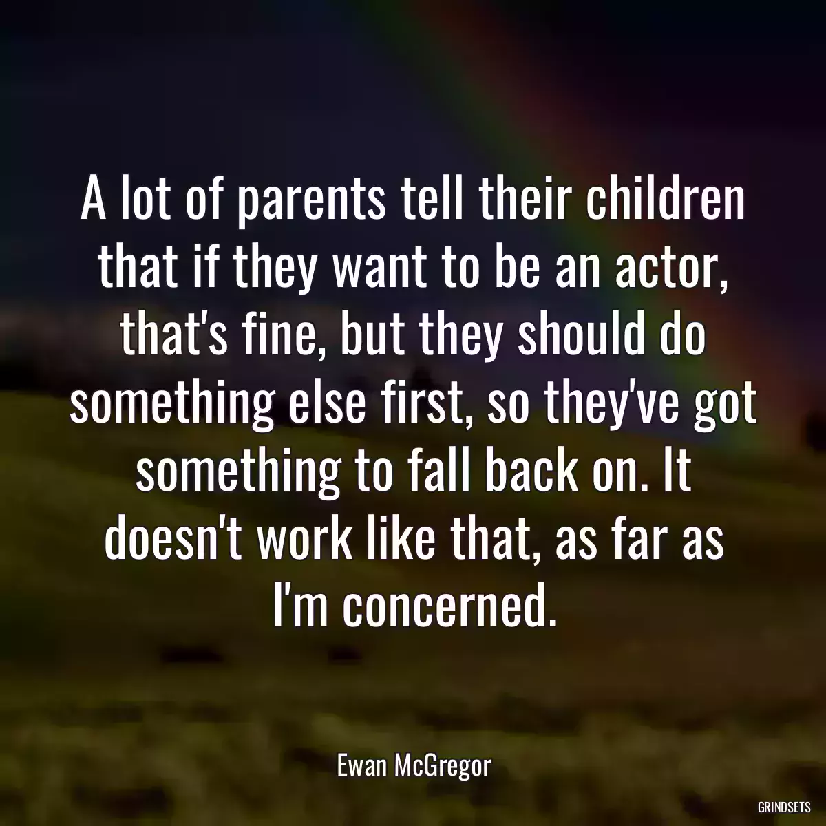 A lot of parents tell their children that if they want to be an actor, that\'s fine, but they should do something else first, so they\'ve got something to fall back on. It doesn\'t work like that, as far as I\'m concerned.