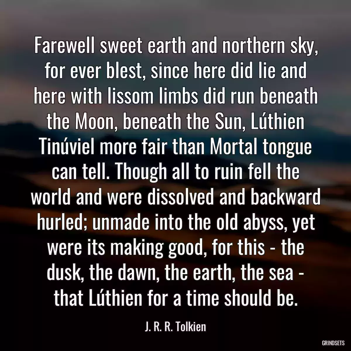 Farewell sweet earth and northern sky, for ever blest, since here did lie and here with lissom limbs did run beneath the Moon, beneath the Sun, Lúthien Tinúviel more fair than Mortal tongue can tell. Though all to ruin fell the world and were dissolved and backward hurled; unmade into the old abyss, yet were its making good, for this - the dusk, the dawn, the earth, the sea - that Lúthien for a time should be.