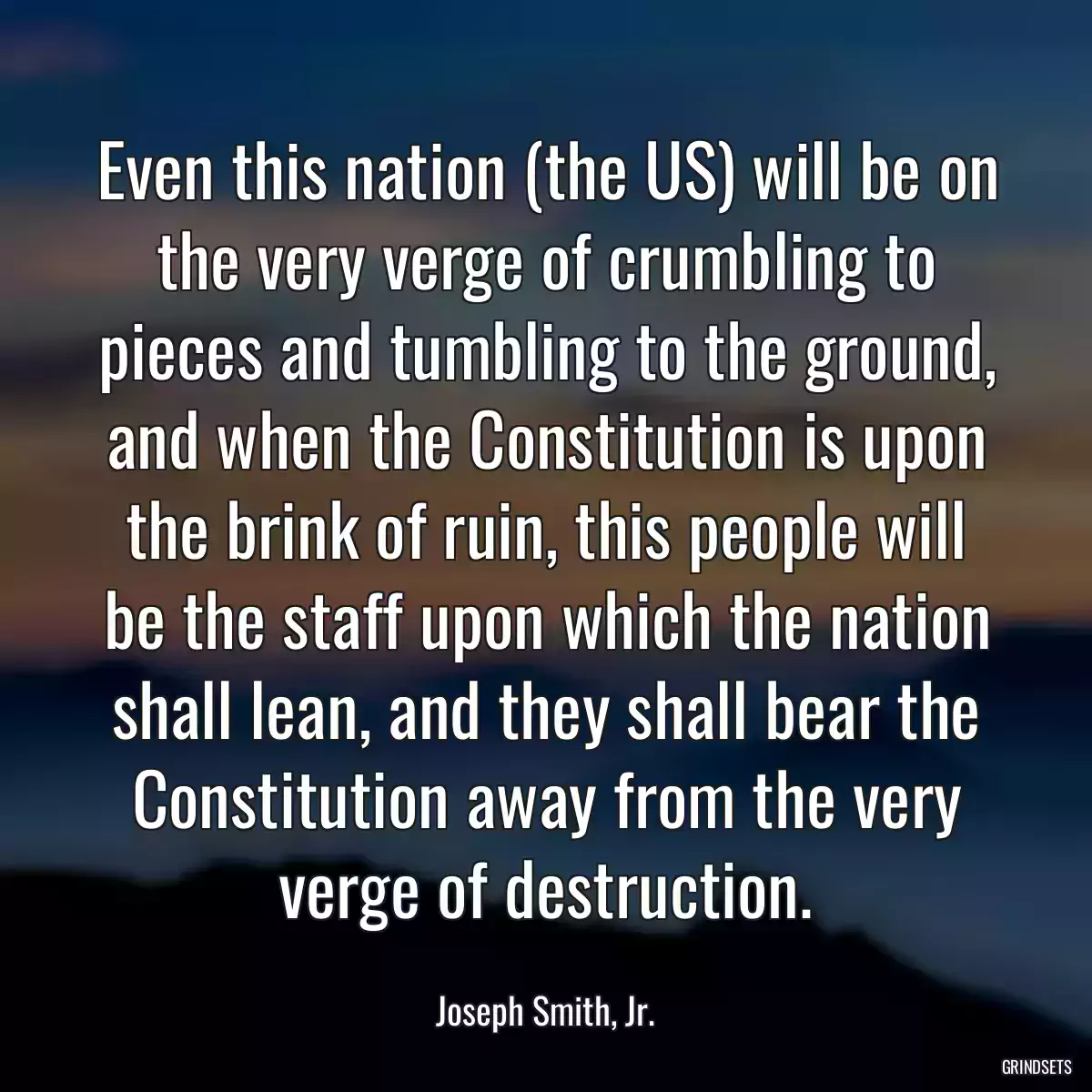 Even this nation (the US) will be on the very verge of crumbling to pieces and tumbling to the ground, and when the Constitution is upon the brink of ruin, this people will be the staff upon which the nation shall lean, and they shall bear the Constitution away from the very verge of destruction.