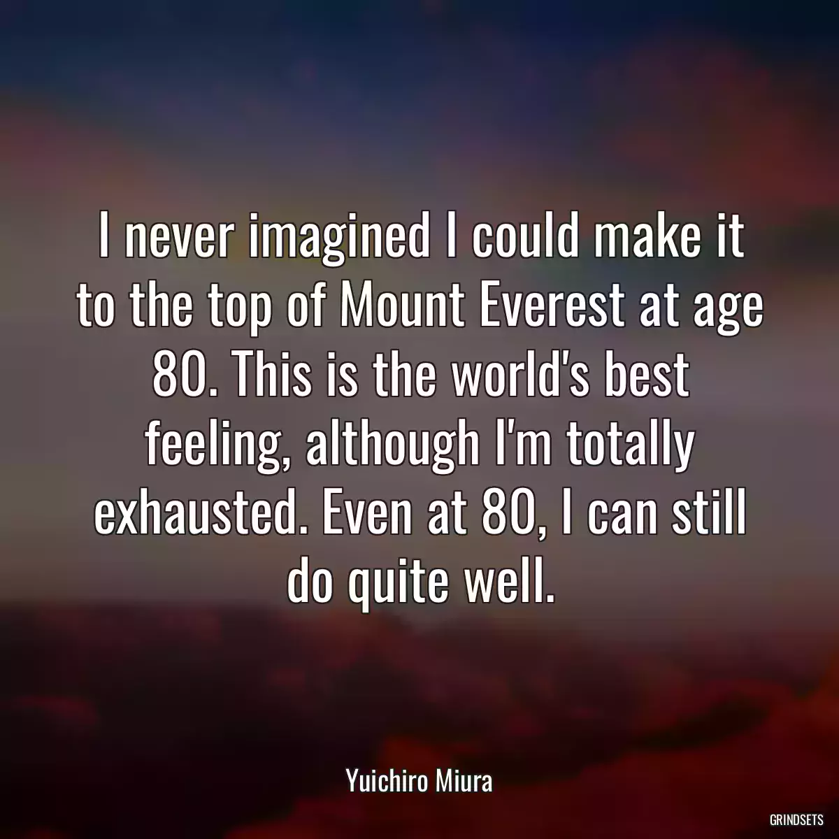 I never imagined I could make it to the top of Mount Everest at age 80. This is the world\'s best feeling, although I\'m totally exhausted. Even at 80, I can still do quite well.