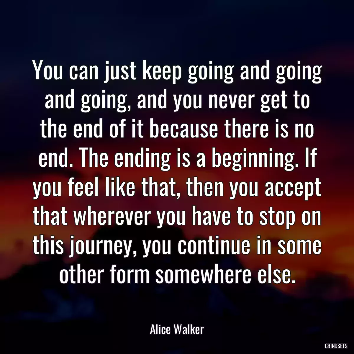 You can just keep going and going and going, and you never get to the end of it because there is no end. The ending is a beginning. If you feel like that, then you accept that wherever you have to stop on this journey, you continue in some other form somewhere else.