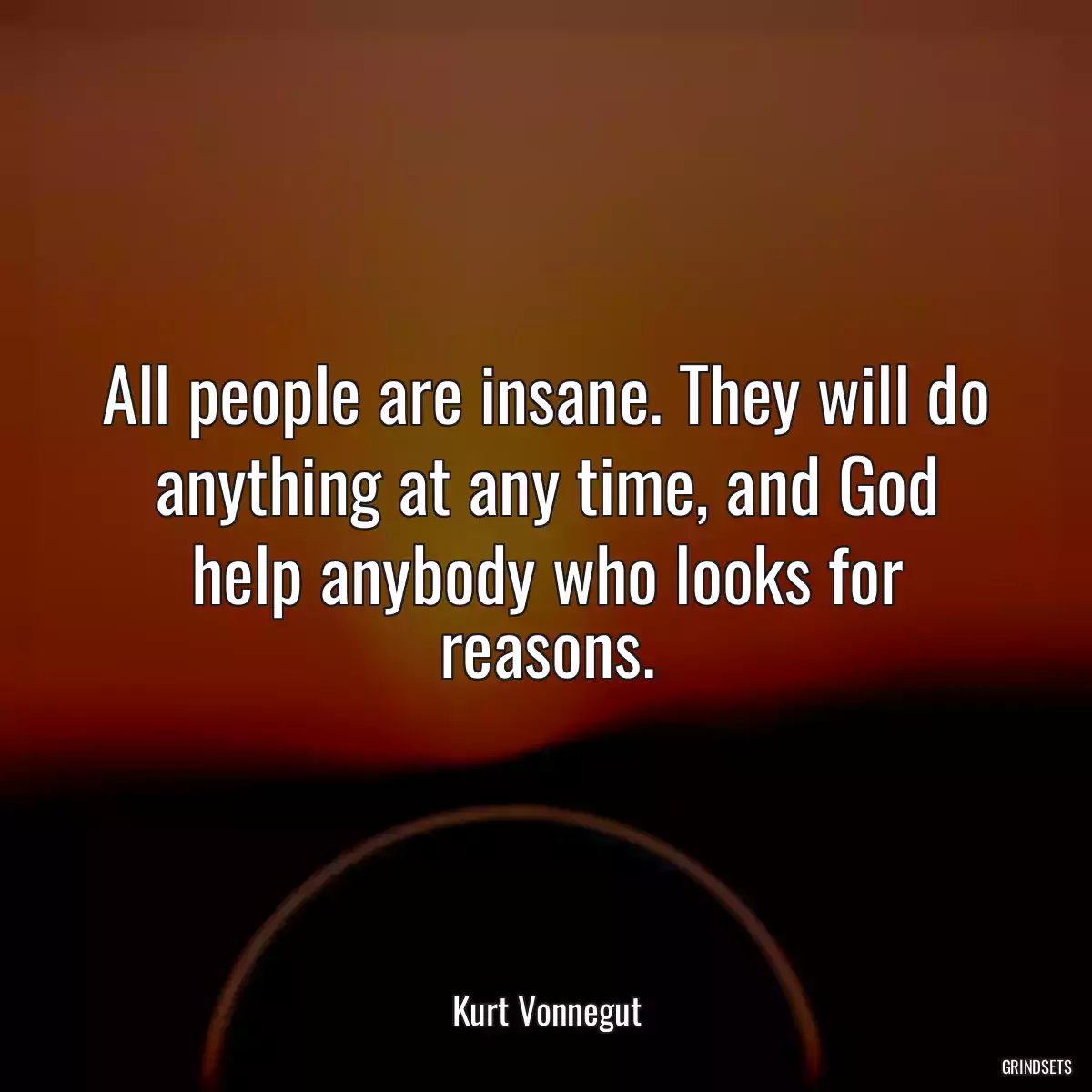 All people are insane. They will do anything at any time, and God help anybody who looks for reasons.