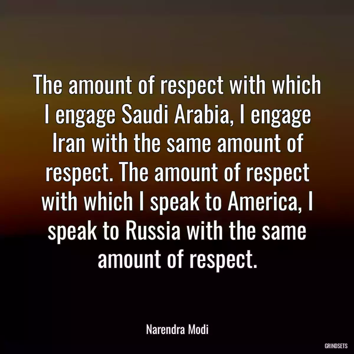 The amount of respect with which I engage Saudi Arabia, I engage Iran with the same amount of respect. The amount of respect with which I speak to America, I speak to Russia with the same amount of respect.