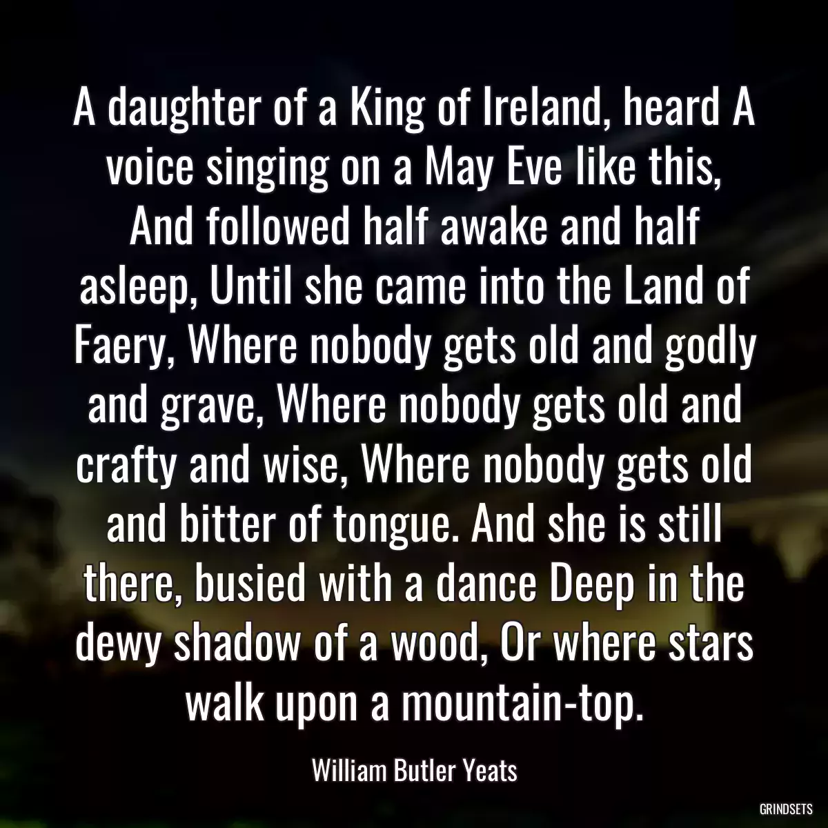 A daughter of a King of Ireland, heard A voice singing on a May Eve like this, And followed half awake and half asleep, Until she came into the Land of Faery, Where nobody gets old and godly and grave, Where nobody gets old and crafty and wise, Where nobody gets old and bitter of tongue. And she is still there, busied with a dance Deep in the dewy shadow of a wood, Or where stars walk upon a mountain-top.