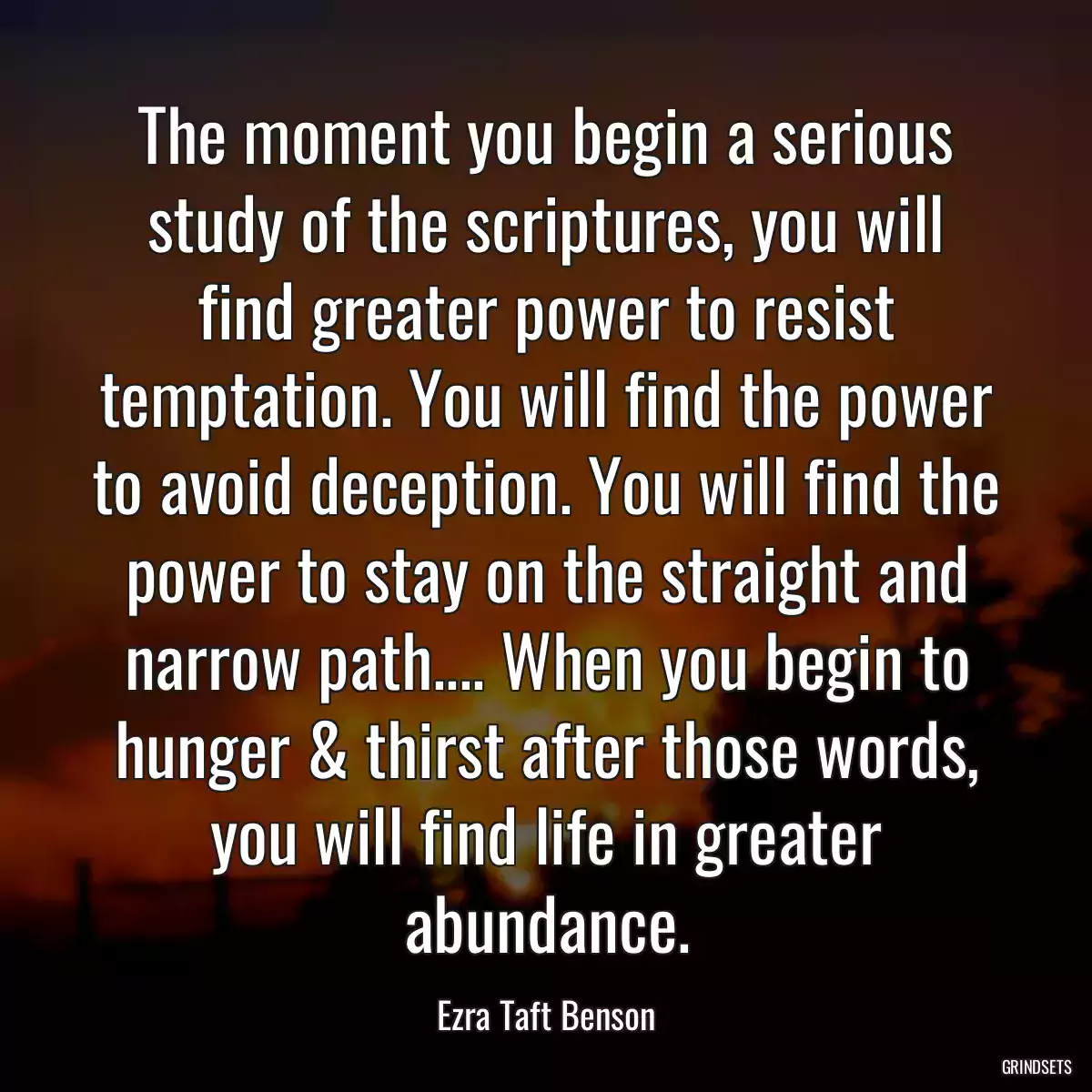 The moment you begin a serious study of the scriptures, you will find greater power to resist temptation. You will find the power to avoid deception. You will find the power to stay on the straight and narrow path.... When you begin to hunger & thirst after those words, you will find life in greater abundance.