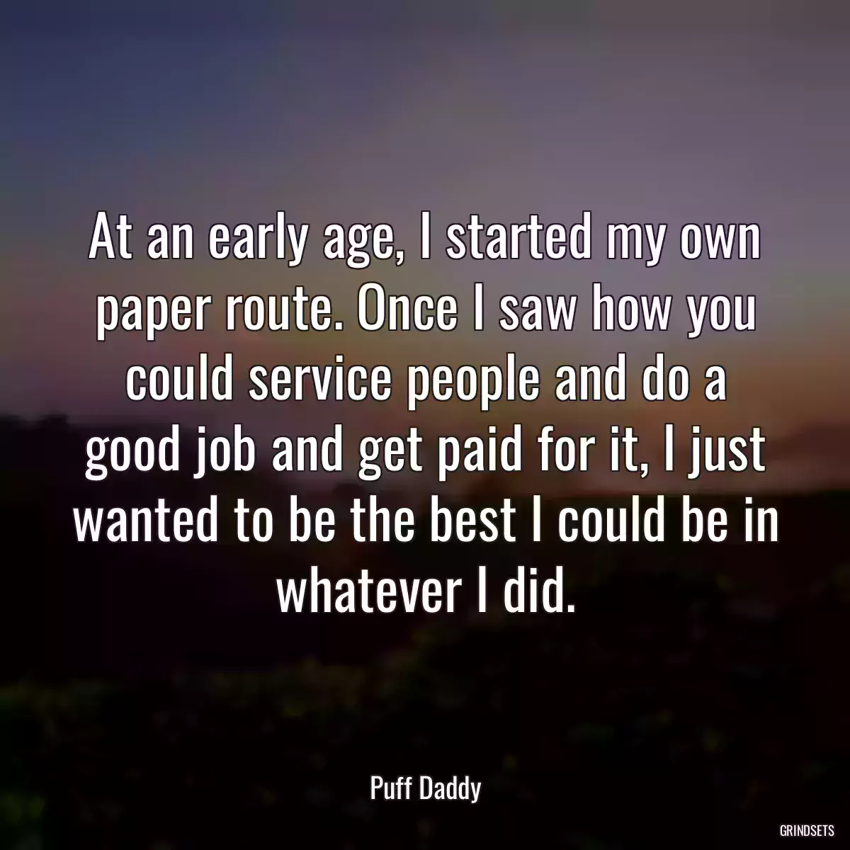 At an early age, I started my own paper route. Once I saw how you could service people and do a good job and get paid for it, I just wanted to be the best I could be in whatever I did.